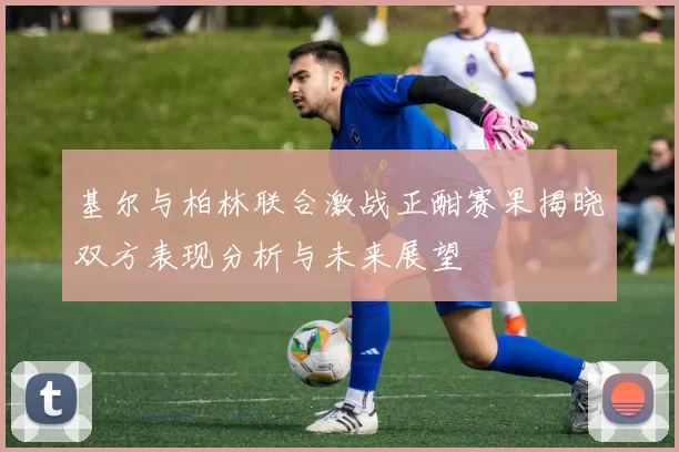 基尔与柏林联合激战正酣赛果揭晓双方表现分析与未来展望