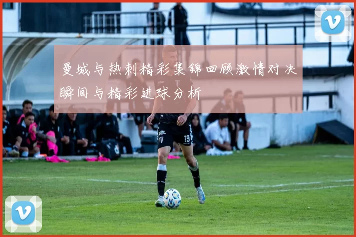 曼城与热刺精彩集锦回顾激情对决瞬间与精彩进球分析
