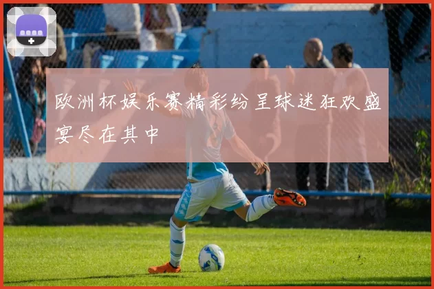欧洲杯娱乐赛精彩纷呈球迷狂欢盛宴尽在其中