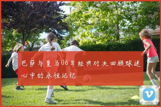 巴萨与皇马06年经典对决回顾球迷心中的永恒记忆