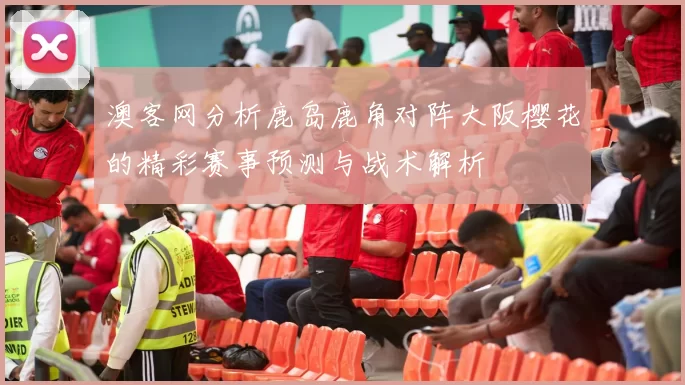 澳客网分析鹿岛鹿角对阵大阪樱花的精彩赛事预测与战术解析