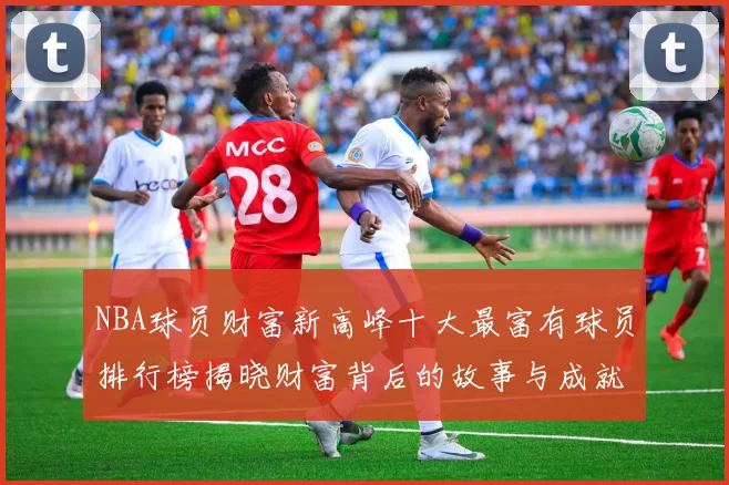 NBA球员财富新高峰十大最富有球员排行榜揭晓财富背后的故事与成就