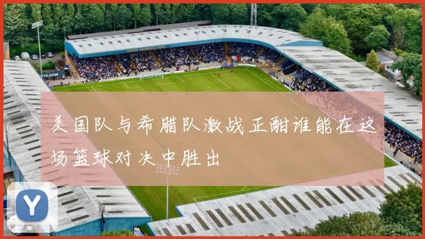 美国队与希腊队激战正酣谁能在这场篮球对决中胜出